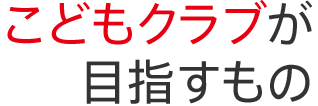 こどもクラブが目指すもの