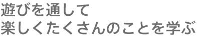 遊びを通して楽しくたくさんのことを学ぶ