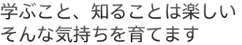 学ぶこと、知ることは楽しいそんな気持ちを育てます