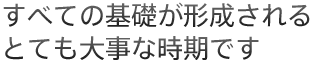 すべての基礎が形成されるとても大事な時期です