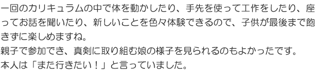 一回のカリキュラムの中で体を動かしたり、手先を使って工作をしたり、座ってお話を聞いたり、新しいことを色々体験できるので、子どもが最後まで飽きずに楽しめますね。親子で参加でき、真剣に取り組む娘の様子を見られるのもよかったです。本人は「また行きたい！」と言っていました。