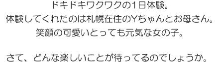 ドキドキワクワクの1日体験。体験してくれたのは札幌在住のYちゃんとお母さん。笑顔の可愛いとっても元気な女の子。さて、どんな楽しいことが待ってるのでしょうか。